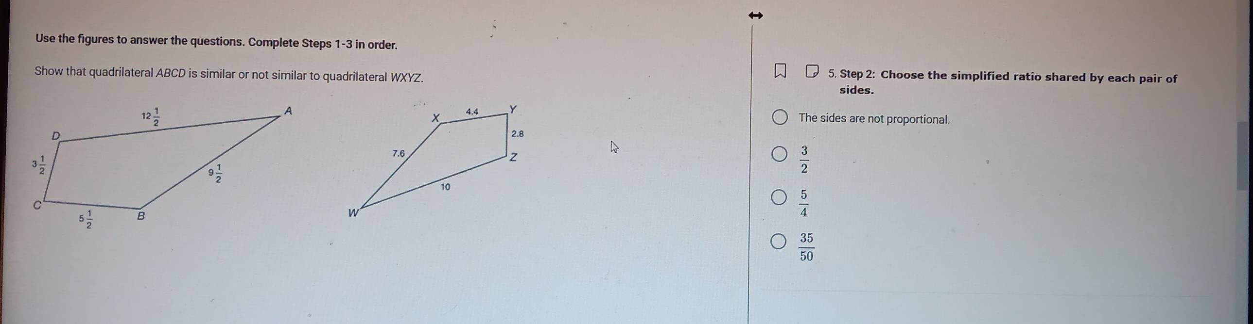 Use the figures to answer the questions. Complete Steps 1-3 in order.
5. Step 2: Choose the simplified ratio shared by each pair of
Show that quadrilateral ABCD is similar or not similar to quadrilateral WXYZ. sides.
The sides are not proportional.
 3/2 
 5/4 
 35/50 