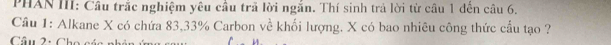 PHAN III: Câu trắc nghiệm yêu cầu trã lời ngắn. Thí sinh trả lời từ câu 1 đến câu 6. 
Câu 1: Alkane X có chứa 83, 33% Carbon về khối lượng. X có bao nhiêu công thức cầu tạo ? 
Câu 2: Cho cáa nhân