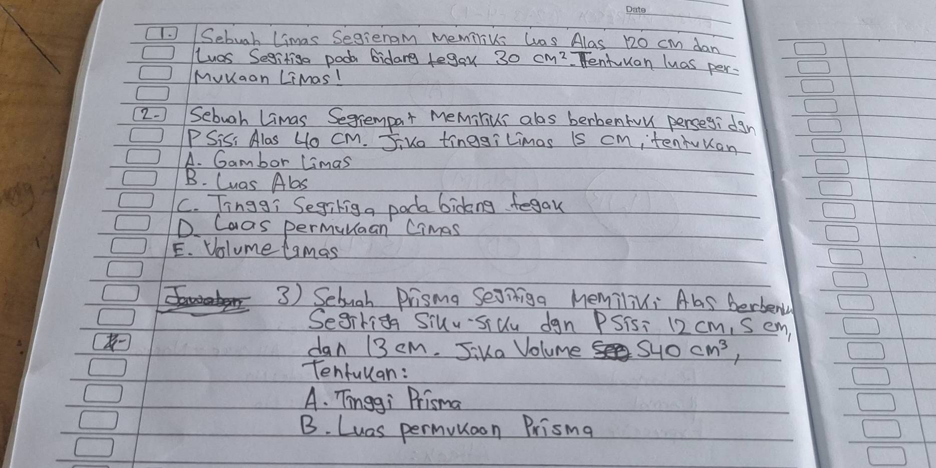 Sebugh limas Segienam memiliks Was Alas 120 cm dan
Las Segitiga pook bidang tegay
Tentuuan luas per
Muuaan LiMas!
(2. Sebuah Limas Segrempar Memiliui alas berbentou persegi dgn
PSis, Alas 4o cm. Jiuo tinggiLimas is cm tenhuuan
A. Gambor Limas
B. Cuas Abas
C. Tinggi Segikig a pada bicking fegau
D. Caas permunaan Cimas
E. Volume lamas
3) Sebuah Prisma Seoniga MemiliNi Als berbenly
Segirig Siuu-silu dgn PSisi 12 cm, Sem,
dan 13 cm. Jika Volume 540cm^3, 
Tenfullan:
A. Tinggi Prisma
B. Luas permunoon Prisma