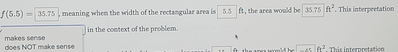 f(5.5)=|35.75 , meaning when the width of the rectangular area is 5.5 ft, the area would be 35.75ft^2. This interpretation
in the context of the problem.
makes sense
does NOT make sense
f+ th re a would b -45ft^2. This interpretation