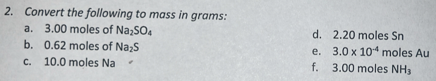 Convert the following to mass in grams : 
a. 3.00 moles of Na_2SO_4 d. 2.20 moles Sn
b. 0.62 moles of Na_2S e. 3.0* 10^(-4) moles Au
c. 10.0 moles Na f. 3.00 moles NH_3