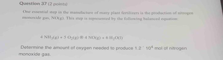 One essential step in the manufacture of many plant fertilizers is the production of nitrogen 
monoxide gas, NO(g). This step is represented by the following balanced equation:
4NH_3(g)+5O_2(g) 4NO(g)+6H_2O(l)
Determine the amount of oxygen needed to produce 1.2^(·)10^4 mol of nitrogen 
monoxide gas.