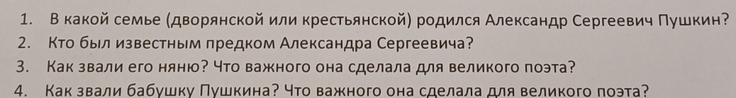 В какой семье (дворянской или крестьянской) родился Александр Сергеевич Πушкин 
2. Кто былизвестньм πредком Александра Сергеевича? 
3. Как звали его няню? Нто важного она сделала для великого поэта? 
4. Какзвали бабушку Πушкина? что важного она сделала для великого поэта?