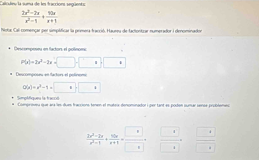 Calculeu la suma de les fraccions següents:
 (2x^2-2x)/x^2-1 + 10x/x+1 
Nota: Cal començar per simplificar la primera fracció. Haureu de factoritzar numerador i denominador 
Descomposeu en factors el polinomi:
P(x)=2x^2-2x=□ · □ · □
Descomposeu en factors el polinomi:
Q(x)=x^2-1=□ · □
Simplifiqueu la fracció 
Comproveu que ara les dues fraccions tenen el mateix denominador i per tant es poden sumar sense problemes:
 (2x^2-2x)/x^2-1 + 10x/x+1 = □ /□  +  □ /□  = frac □ 8□ 8