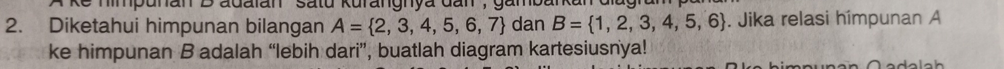 hmpunan B adaian ''satu kurangnya đan, gamban 
2. Diketahui himpunan bilangan A= 2,3,4,5,6,7 dan B= 1,2,3,4,5,6. Jika relasi hímpunan A
ke himpunan B adalah “lebih dari”, buatlah diagram kartesiusnya!