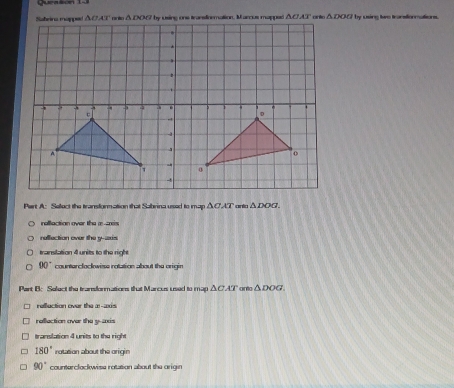 by using two transionnations.
Part A: Select the transformation that Sabrina used to map △ CAT △ DOG.
raflaction over the r--is
neflection over the y-axs
translation 4 units to the right
90° countercloclowiss rotation about the origin
Part B: Select the transformations that Marcus used to map . △ CAT anta △ DOG
refluction over the æ-wxs
rallaction over the y-axis
translation 4 units to the right
180° rotation about the origin
90° counterclockwise rotation about the origin