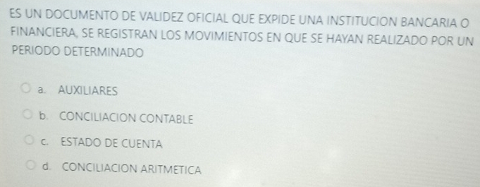 ES UN DOCUMENTO DE VALIDEZ OFICIAL QUE EXPIDE UNA INSTITUCION BANCARIA O
FINANCIERA, SE REGISTRAN LOS MOVIMIENTOS EN QUE SE HAYAN REALIZADO POR UN
PERIODO DETERMINADO
a. AUXILIARES
b. CONCILIACION CONTABLE
c. ESTADO DE CUENTA
d. CONCILIACION ARITMETICA