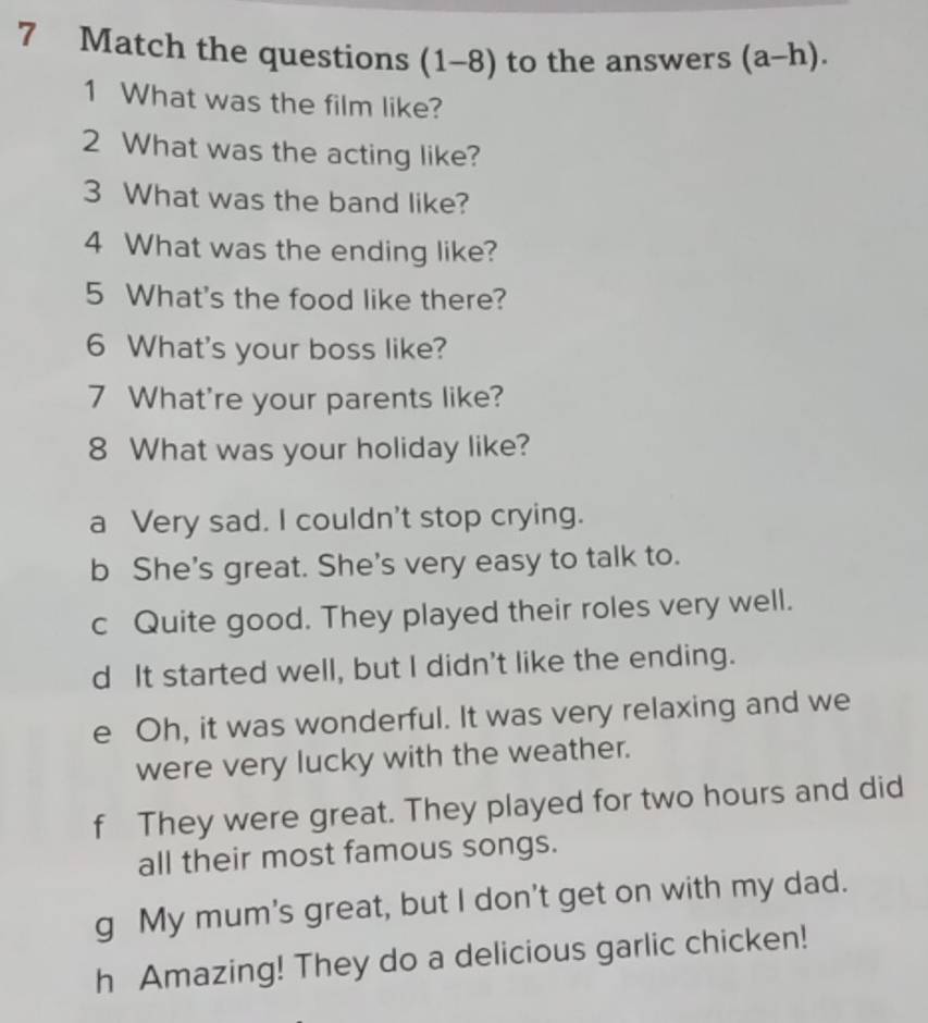 Match the questions (1-8) to the answers (a-h). 
1 What was the film like?
2 What was the acting like?
3 What was the band like?
4 What was the ending like?
5 What's the food like there?
6 What's your boss like?
7 What're your parents like?
8 What was your holiday like?
a Very sad. I couldn't stop crying.
b She's great. She's very easy to talk to.
c Quite good. They played their roles very well.
d It started well, but I didn't like the ending.
e Oh, it was wonderful. It was very relaxing and we
were very lucky with the weather.
f They were great. They played for two hours and did
all their most famous songs.
g My mum's great, but I don't get on with my dad.
h Amazing! They do a delicious garlic chicken!