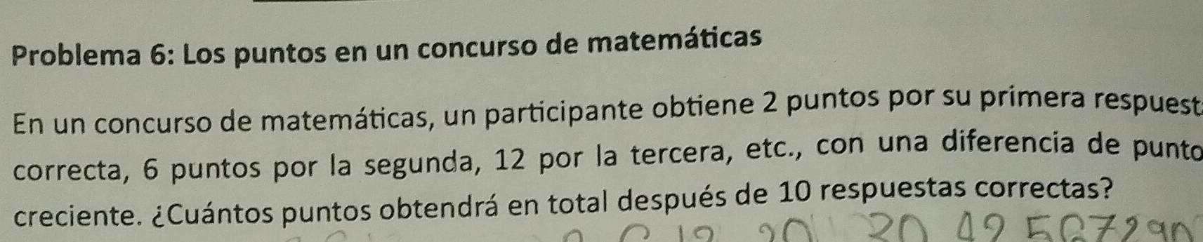 Problema 6: Los puntos en un concurso de matemáticas 
En un concurso de matemáticas, un participante obtiene 2 puntos por su primera respuest 
correcta, 6 puntos por la segunda, 12 por la tercera, etc., con una diferencia de punto 
creciente. ¿Cuántos puntos obtendrá en total después de 10 respuestas correctas?