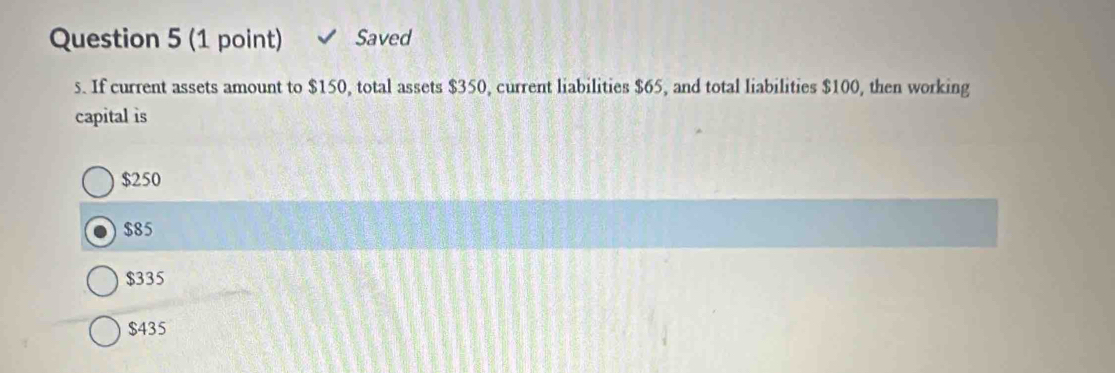 Saved
s. If current assets amount to $150, total assets $350, current liabilities $65, and total liabilities $100, then working
capital is
$250
$85
$335
$435