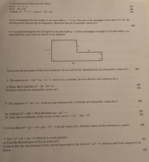 Find the set of value of x for which
a) 3x-7<3-x</tex>
b) x^2-9x≤ 36 (2)
c) Both, 3x-7<3-x</tex> and x^2-9x≤ 36 (4) (1)
2a) A rectangular tile has length 4x cm and width (x+3)cm
writing down and solving an inequality, determine the set of possible values of x. . The area of the rectangle is less than 112cm^2 By
(6)
b) A second rectangular tile of length 4y cm and width (y+3)
removed from one corner as shown in the diagram. has a rectangle of length 2y cm and width y cm
Given that the perimeter of this tile is between 20 cm and 54 cm, determine the set of possible values of y. (5)
3. The equation (k+3)x^2+6x+k=5 , where k is a constant, has two distinct real solutions for x.
a) Show that k satisfies. k^2-2k-24<0</tex>
(4)
b) Hence find the set of possible values of k (3)
4. The equation x^2+kx+8=k has no real solutions for x. Find the set of possible values for k. (6)
5a. Express 2x^2-20x+49 in the form p(x-q)^2+r (4)
5b. State the co-ordinates of the vertex of the curve y=2x^2-20x+49
(2)
6. Given than 3x^2+px+16=q(x-2)^2+r for all values of x, find the values of the constants p, q and r. (4)
7. f(x)=x^2+(k+3)x+k where k is a real constant.
a) Find the discriminant of f(x) in terms of k
b) Show that the discriminant of f(x) can be expressed in the form (k+a)^2+b , where a and b are integers to be (2)
found. (2)