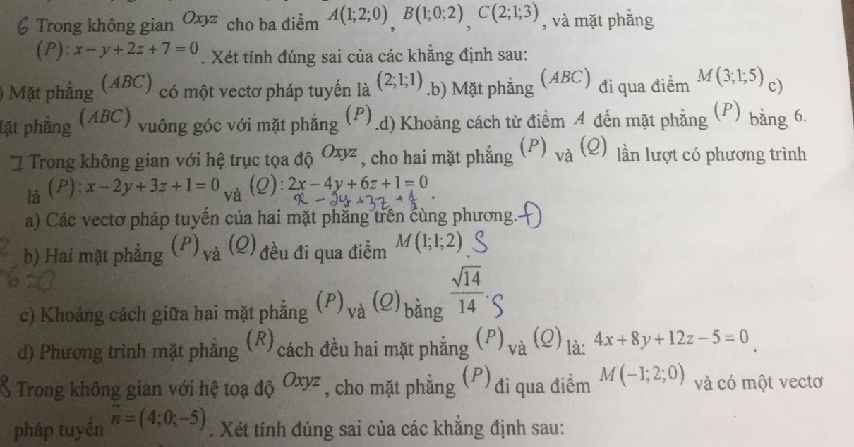 Trong không gian Oxyz cho ba điểm A(1;2;0), B(1;0;2), C(2;1;3) , và mặt phắng 
(P): x-y+2z+7=0. Xét tính đúng sai của các khẳng định sau: 
) Mặt phẳng (ABC) có một vectơ pháp tuyến là (2;1;1).b) Mặt phẳng (ABC) đi qua điểm M(3;1;5) c) 
lặt phẳng (ABC) vuông góc với mặt phẳng .d) Khoảng cách từ điểm 4 đến mặt phẳng (P) bằng 6. 
Trong không gian với hệ trục tọa độ Oxyz , , cho hai mặt phắng (P) 、 à (2) lần lượt có phương trình 
là (P): x-2y+3z+1=0 và (Q): 2x-4y+6z+1=0
a) Các vectơ pháp tuyến của hai mặt phẳng trên cùng phương. 
b) Hai mặt phắng  P)_va(Q đều đi qua điểm M(1;1;2)
c) Khoảng cách giữa hai mặt phẳng (P)_va(Q)_ban  sqrt(14)/14 · S
d) Phương trình mặt phẳng (R) cách đều hai mặt phẳng (P) va(2(e) là: 4x+8y+12z-5=0
Trong không gian với hệ toạ dhat QOxyz , cho mặt phẳng (P) đi qua điểm M(-1;2;0) và có một vectơ 
pháp tuyền vector n=(4;0;-5). Xét tính đúng sai của các khẳng định sau: