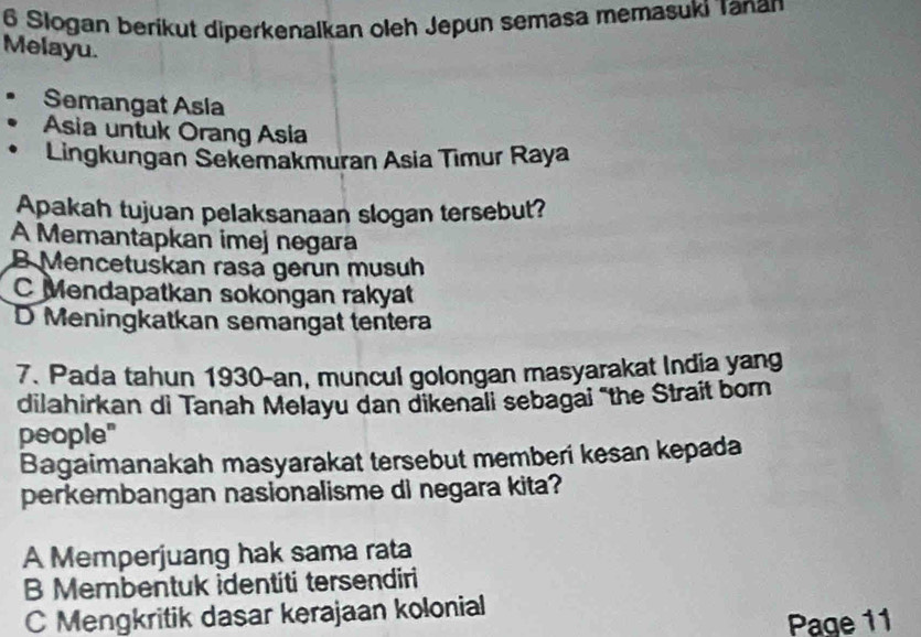 Slogan berikut diperkenalkan oleh Jepun semasa memasuki Tanan
Melayu.
Semangat Asia
Asia untuk Orang Asia
Lingkungan Sekemakmuran Asia Timur Raya
Apakah tujuan pelaksanaan slogan tersebut?
A Memantapkan imej negara
B Mencetuskan rasa gerun musuh
C Mendapatkan sokongan rakyat
D Meningkatkan semangat tentera
7. Pada tahun 1930-an, muncul golongan masyarakat India yang
dilahirkan di Tanah Melayu dan dikenali sebagai "the Strait born
people"
Bagaimanakah masyarakat tersebut memberi kesan kepada
perkembangan nasionalisme di negara kita?
A Memperjuang hak sama rata
B Membentuk identiti tersendiri
C Mengkritik dasar kerajaan kolonial
Page 11