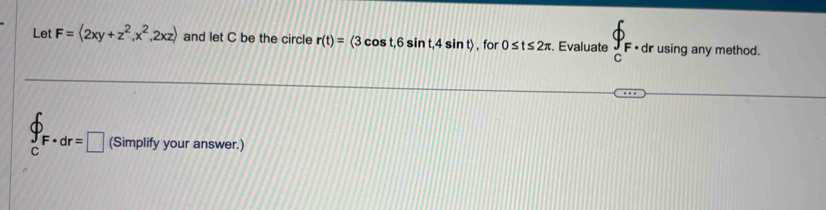 Let F=langle 2xy+z^2,x^2,2xzrangle and let C be the circle r(t)=langle 3cos t,6sin t,4sin trangle , for 0≤ t≤ 2π. Evaluate _cF· _0 dr using any method.
∈tlimits _CF· dr=□ (Simplify your answer.)