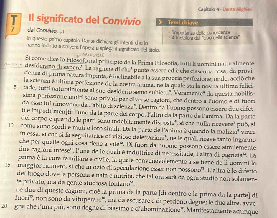 Capitolo 4 · Dante Alighieri
T Il significato del Convivio Temi chiave
7 dal Convivio, I, ι l'importanza della conoscenza
la metafora del ''cibo della scienza''
In questo primo capitolo Dante dichiara gli intenti che lo
hanno indotto a scrivere l’opera e spiega il significato del titolo.
ARLNOTELE
Sì come dice lo Filosofo nel principio de la Prima Filosofia, tutti li uomini naturalmente
Comascers desiderano di sapere'. La ragione di che² puote essere ed è che ciascuna cosa, da provi-
denza di prima natura impinta, è inclinabile a la sua propria perfezione; onde, acciò che
la scienza è ultima perfezione de la nostra anima, ne la quale sta la nostra ultima felici-
5 tade, tutti naturalmente al suo desiderio semo subietti³. Veramente⁴ da questa nobilis-
sima perfezione molti sono privati per diverse cagioni, che dentro a l’uomo e di fuori
da esso lui rimovono da l’abito di scienza®. Dentro da l’uomo possono essere due difet-
ti e impedi[men]ti: l’uno da la parte del corpo, l’altro da la parte de l’anima. Da la parte
del corpo è quando le parti sono indebitamente disposte®, sì che nulla ricevere⁷ può, sì
10 come sono sordi e muti e loro simili. Da la parte de l'anima è quando la maliziaª vince
in essa, sì che si fa seguitatrice di viziose delettazioni°, ne le quali riceve tanto inganno
che per quelle ogni cosa tiene a vile’. Di fuori da l’uomo possono essere similemente
due cagioni intese', l'una de le quali è induttrice di necessitade, l'altra di pigrizia”. La
prima è la cura familiare e civile, la quale convenevolemente a sé tiene de li uomini lo
15 maggior numero, sì che in ozio di speculazione esser non possono¹. L'altra è lo difetto
del luogo dove la persona è nata e nutrita, che tal ora sarà da ogni studio non solamen-
te privato, ma da gente studiosa lontano¼.
Le due di queste cagioni, cioè la prima da la parte [di dentro e la prima da la parte] di
fuori¹, non sono da vituperare¹, ma da escusare e di perdono degne; le due altre, avve-
20 gna che l’una più, sono degne di biasimo e d’abominazione”. Manifestamente adunque