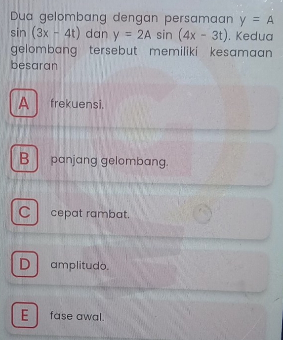 Dua gelombang dengan persamaan y=A
sin (3x-4t) dan y=2Asin (4x-3t). Kedua
gelombang tersebut memiliki kesamaan .
besaran
A frekuensi.
B panjang gelombang.
C cepat rambat.
Damplitudo.
E fase awal.