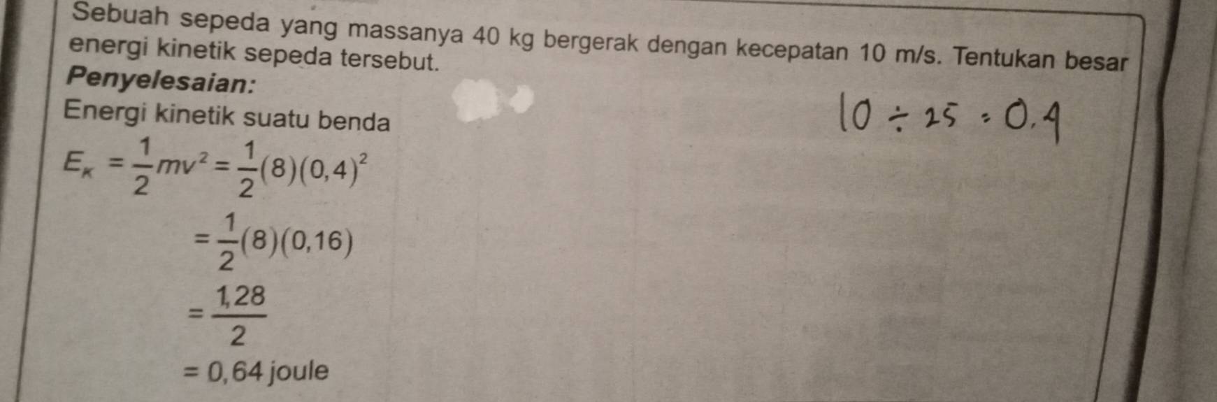 Sebuah sepeda yang massanya 40 kg bergerak dengan kecepatan 10 m/s. Tentukan besar 
energi kinetik sepeda tersebut. 
Penyelesaian: 
Energi kinetik suatu benda
E_k= 1/2 mv^2= 1/2 (8)(0,4)^2
= 1/2 (8)(0,16)
= (1,28)/2 
=0,64joule