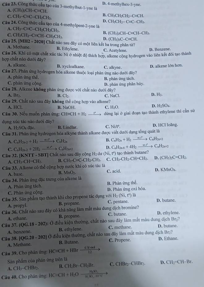 D. 4-methylhex-3-yne.
Câu 23. Công thức cấu tạo của 3-methylbut-1-yne là
A. (CH_3)_2CH-Cequiv CH.
C. CH_3-Cequiv C-CH_2CH_3.
B. CH_3CH_2CH_2-Cequiv CH.
D. CH_3CH_2-Cequiv C-CH_3.
Câu 24. Công thức cấu tạo của 4-methylpent-2-yne là
A. CH_3-Cequiv C-CH_2CH_2CH_3.
B. (CH_3)_2CH-Cequiv CH-CH_3.
C. CH_3CH_2-Cequiv CH-CH_2CH_3. (CH_3)_3C-Cequiv CH.
D.
Câu 25. [MH2 - 2020] Chất nào sau đây có một liên kết ba trong phân tử?
A. Methane. B. Ethylene. C. Acetylene. D. Benzene.
Câu 26. Khi có mặt chất xúc tác Ni ở nhiệt độ thích hợp, alkene cộng hydrogen vào liên kết đôi tạo thành
hợp chất nào dưới đây?
A. alkane. B. xycloalkane. C. alkyne.
D. alkene lớn hơn.
Câu 27. Phản ứng hydrogen hóa alkene thuộc loại phản ứng nào dưới đây?
A. phản ứng thế.
B. phản ứng tách.
C. phản ứng cộng.
D. phản ứng phân hủy.
Câu 28. Alkene không phản ứng được với chất nào dưới đây?
A. Br2. B. Cl_2. C. NaC
D. H_2.
Câu 29. Chất nào sau đây không thể cộng hợp vào alkene?
A. HCl. B. NaOH C. H_2O. D. H_2SO_4.
Câu 30. Nếu muốn phản ứng: CHequiv CH+H_2to dừng lại ở giai đoạn tạo thành ethylene thì cần sử
dụng xúc tác nào dưới đây?
A. H_2SO_4da B. Lindlar. C. Ni/t°. D. HCl loãng.
Câu 31. Phản ứng hydrogen hóa alkyne thành alkane được viết dưới dạng tổng quát là
A. C_nH_2n-2+H_2to C_nH_2n B. C_nH_2n+H_2xrightarrow xt_nt^4C_nH_2n+2
C. C_nH_2n-2+2H_2to C_nH_2n+2 D. C_nH_2n-6+4H_2to C_nH_2n+2
Câu 32. [KNTT - SBT] Chất nào sau đây cộng H_2 du (Ni,t°) tạo thành butane?
A. CH_3-CH=CH_2. B. CH_3-Cequiv C-CH_2-CH_3. C. CH_3-CH_2-CH=CH_2. D. (CH_3)_2C=CH_2.
Câu 33. Alkene có thể cộng hợp nước khi có xúc tác là
A. base. C. acid. D. KMnO_4.
B. MnO_2.
Câu 34. Phản ứng đặc trưng của alkene là
A. Phản ứng tách. B. Phản ứng thế.
C. Phản ứng cộng. D. Phản ứng oxi hóa.
Câu 35. Sản phầm tạo thành khi cho propene tác dụng với H_2(Ni,t^0) là D. butane.
A. propyl. B. propane. C. pentane.
Câu 36. Chất nào sau đây có khả năng làm mất màu dung dịch bromine?
A. ethane. B. propane. C. butane. D. ethylene.
Câu 37.(QG.18-202) ): Ở điều kiện thường, chất nào sau đây làm mất màu dung dịch Br_2
A. benzene. B. ethylene. C. methane. D. butane.
Câu 38. [QG.20-202] Ở điều kiện thường, chất nào sau đây làm mất màu dung dịch Br₂?
A. Methane. B. Butane. C. Propene. D. Ethane.
Câu 39. Cho phản ứng: HCequiv CH+HBrfrac dkmomol
Sản phẩm của phản ứng trên là
A. CH_3-CHBr_2. B. CH_2Br-CH_2Br. C. CHBr_2-CHBr_2. D. CH_2=CH-Br.
Câu 40. Cho phản ứng: HCequiv CH+H_2Oxrightarrow H_2SO_4