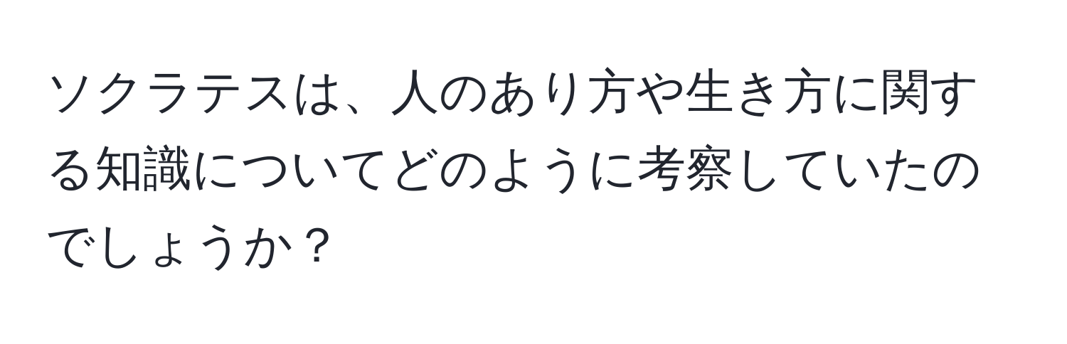 ソクラテスは、人のあり方や生き方に関する知識についてどのように考察していたのでしょうか？