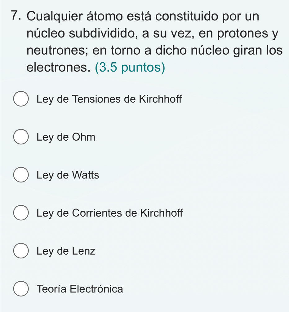 Cualquier átomo está constituido por un
núcleo subdividido, a su vez, en protones y
neutrones; en torno a dicho núcleo giran los
electrones. (3.5 puntos)
Ley de Tensiones de Kirchhoff
Ley de Ohm
Ley de Watts
Ley de Corrientes de Kirchhoff
Ley de Lenz
Teoría Electrónica