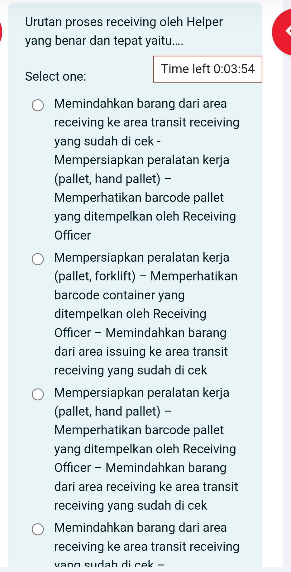 Urutan proses receiving oleh Helper
yang benar dan tepat yaitu....
Time left 0:03:54
Select one:
Memindahkan barang dari area
receiving ke area transit receiving
yang sudah di cek -
Mempersiapkan peralatan kerja
(pallet, hand pallet) -
Memperhatikan barcode pallet
yang ditempelkan oleh Receiving
Officer
Mempersiapkan peralatan kerja
(pallet, forklift) - Memperhatikan
barcode container yang
ditempelkan oleh Receiving
Officer - Memindahkan barang
dari area issuing ke area transit
receiving yang sudah di cek
Mempersiapkan peralatan kerja
(pallet, hand pallet) -
Memperhatikan barcode pallet
yang ditempelkan oleh Receiving
Officer - Memindahkan barang
dari area receiving ke area transit
receiving yang sudah di cek
Memindahkan barang dari area
receiving ke area transit receiving
vang sudah di cek -