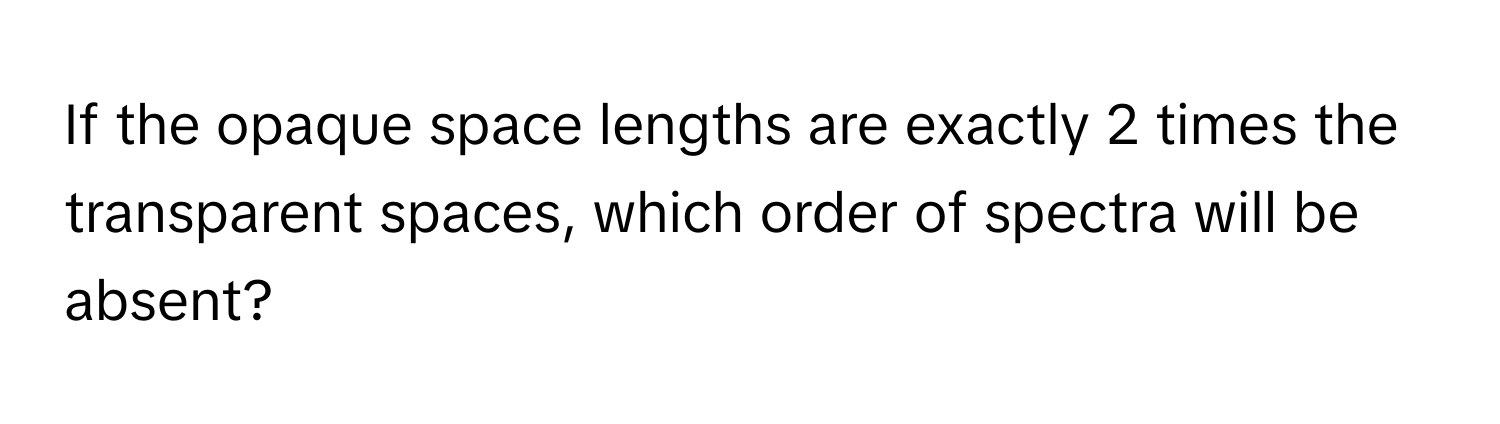 If the opaque space lengths are exactly 2 times the transparent spaces, which order of spectra will be absent?