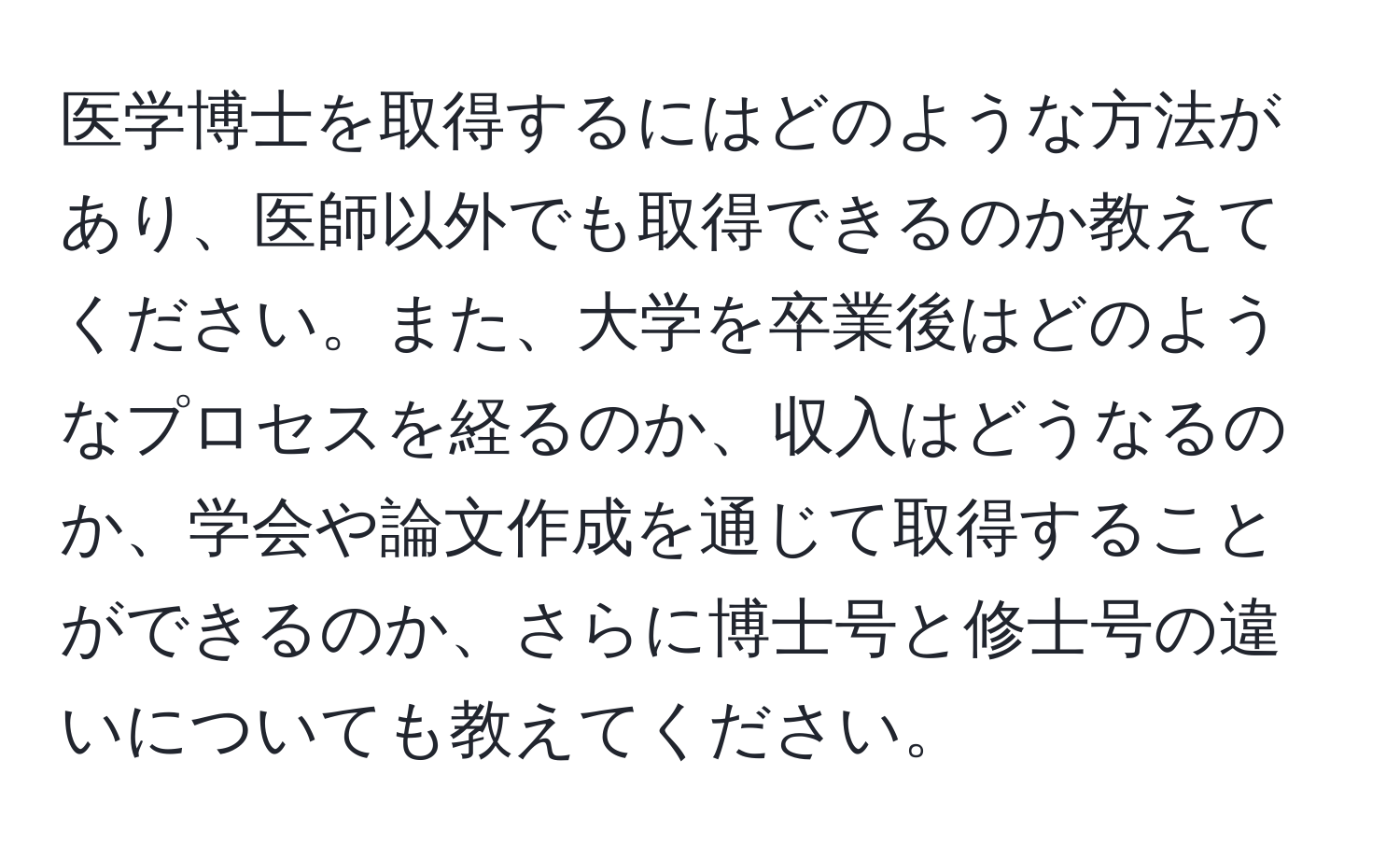 医学博士を取得するにはどのような方法があり、医師以外でも取得できるのか教えてください。また、大学を卒業後はどのようなプロセスを経るのか、収入はどうなるのか、学会や論文作成を通じて取得することができるのか、さらに博士号と修士号の違いについても教えてください。