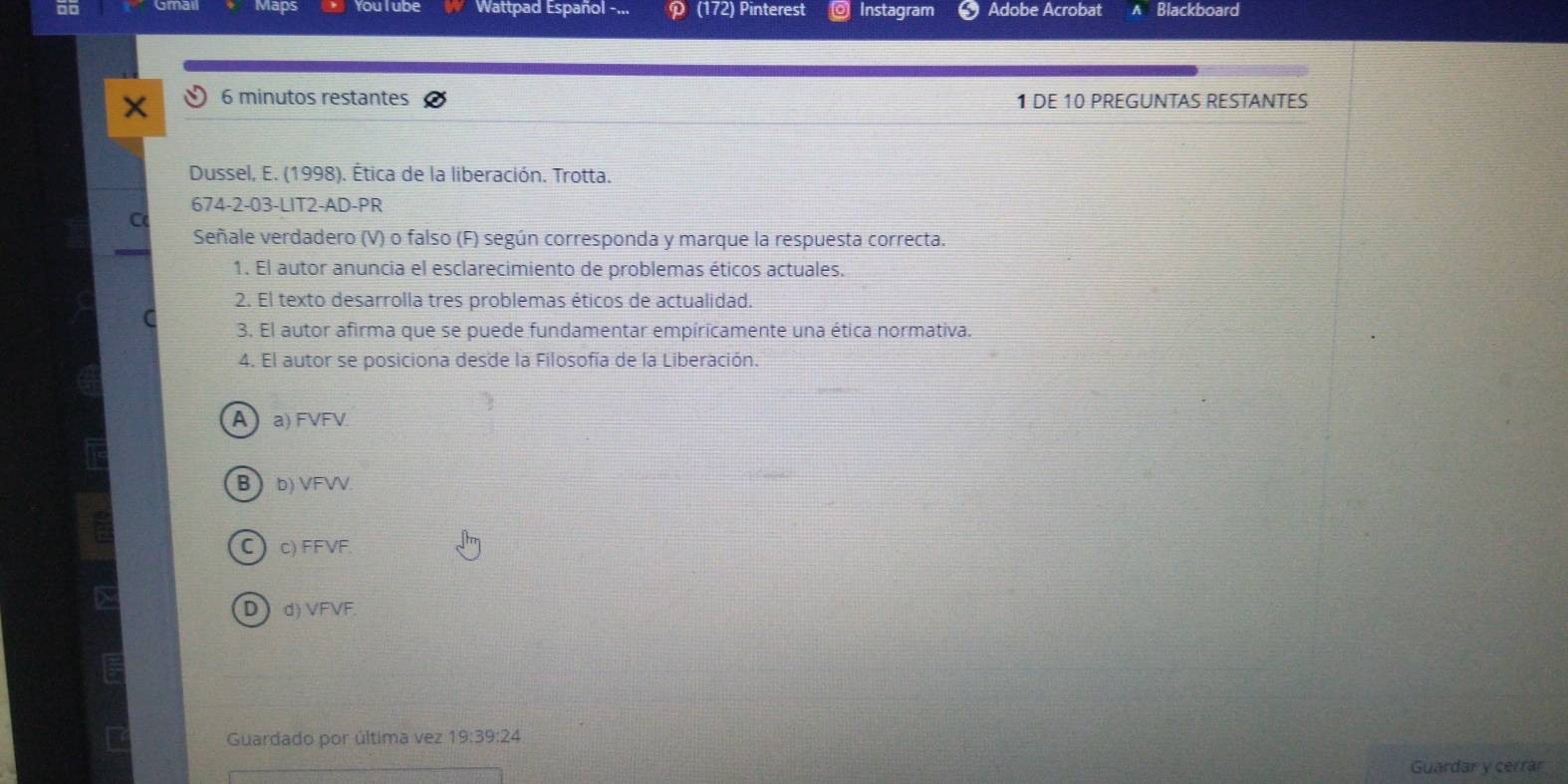 Maps You I ube Wattpad Español - (172) Pinterest Instagram Adobe Acrobat Blackboard
6 minutos restantes 1 DE 10 PREGUNTAS RESTANTES

Dussel, E. (1998). Ética de la liberación. Trotta.
674-2-03-LIT2-AD-PR
Señale verdadero (V) o falso (F) según corresponda y marque la respuesta correcta.
1. El autor anuncia el esclarecimiento de problemas éticos actuales.
2. El texto desarrolla tres problemas éticos de actualidad.
3. El autor afirma que se puede fundamentar empíricamente una ética normativa.
4. El autor se posiciona desde la Filosofía de la Liberación.
A a) FVFV
B b) VFVV.
C) c) FFVF
D d) VFVF.
Guardado por última vez 1 19 :39:24
Guardar y cerrar