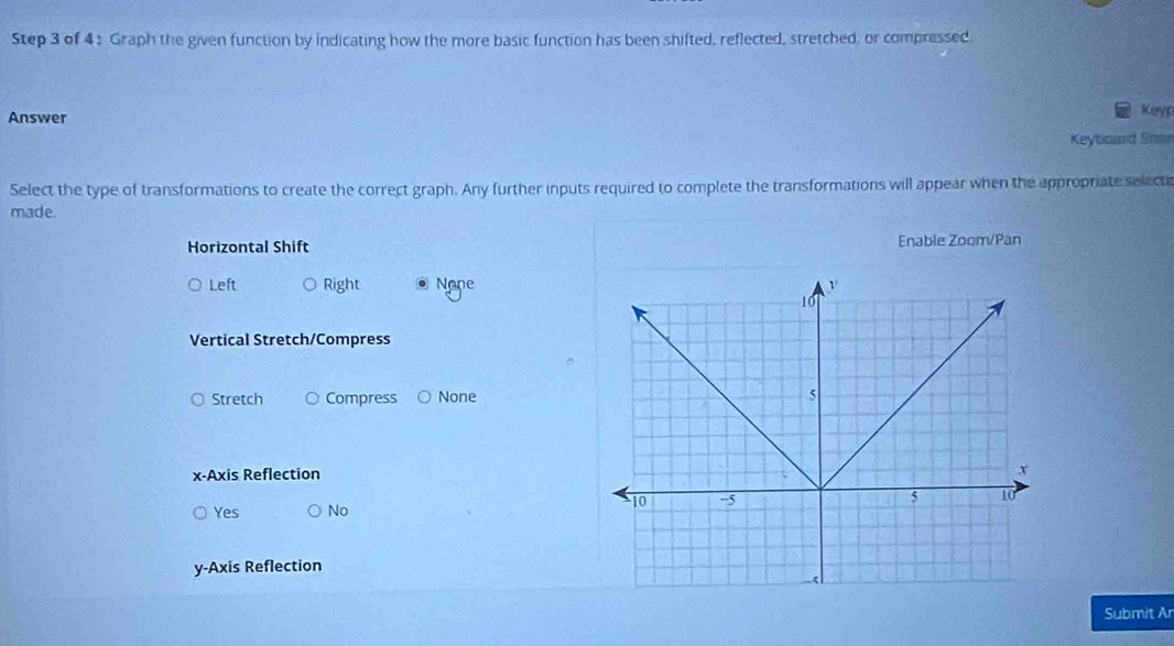 Graph the given function by indicating how the more basic function has been shifted, reflected, stretched, or compressed.
Answer
Keryp
Keytcard Shan
Select the type of transformations to create the correct graph. Any further inputs required to complete the transformations will appear when the appropriate selects
made.
Horizontal Shift Enable Zoom/Pan
Left Right @ None
Vertical Stretch/Compress
Stretch Compress None
x-Axis Reflection
Yes No
y-Axis Reflection
Submit Ar