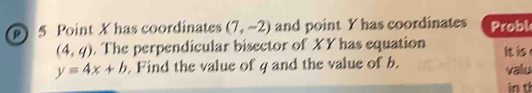 X has coordinates (7,-2) and point Y has coordinates Probl
(4,q). The perpendicular bisector of XY has equation 
Ii
y=4x+b. Find the value of g and the value of b. valu 
in t