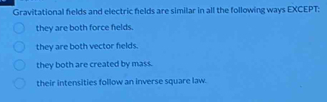 Gravitational felds and electric felds are similar in all the following ways EXCEPT:
they are both force fields.
they are both vector fields.
they both are created by mass.
their intensities follow an inverse square law.