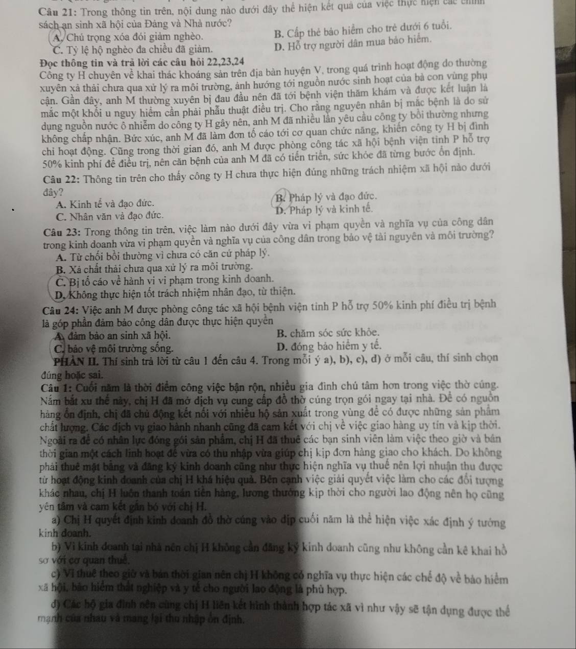 Trong thông tin trên, nội dung nào dưới đây thể hiện kết quả của việc thực hiện các chính
sách an sinh xã hội của Đảng và Nhà nước?
A. Chú trọng xóa đói giảm nghèo. B. Cấp thẻ bảo hiểm cho trẻ dưới 6 tuổi.
C. Tỷ lệ hộ nghèo đa chiều đã giảm.
D. Hỗ trợ người dân mua bảo hiểm.
Đọc thông tin và trả lời các câu hỏi 22,23,24
Công ty H chuyên về khai thác khoáng sản trên địa bàn huyện V, trong quá trình hoạt động do thường
xuyên xả thải chưa qua xử lý ra môi trường, ảnh hướng tới nguồn nước sinh hoạt của bà con yùng phụ
cận. Gần đây, anh M thường xuyên bị đau đầu nên đã tới bệnh viện thăm khám và được kết luận là
mắc một khổi u nguy hiểm cần phải phẫu thuật điều trị. Cho rằng nguyên nhân bị mắc bệnh là do sử
dụng nguồn nước ô nhiễm do công ty H gây nên, anh M đã nhiều lần yêu cầu công ty bổi thường nhưng
không chấp nhận. Bức xúc, anh M đã làm đơn tố cáo tới cơ quan chức năng, khiến công ty H bị đình
chi hoạt động. Cũng trong thời gian đó, anh M được phòng công tác xã hội bệnh viện tinh P hỗ trợ
50% kinh phí đề điều trị, nên căn bệnh của anh M đã có tiến triển, sức khỏc đã từng bước ổn định.
Câu 22: Thông tin trên cho thấy công ty H chưa thực hiện đúng những trách nhiệm xã hội nào dưới
đây?
A. Kinh tế và đạo đức. B Pháp lý và đạo đức.
C. Nhân văn và đạo đức. D. Pháp lý và kinh tế.
Câu 23: Trong thông tin trên, việc làm nào dưới đây vừa vi phạm quyền và nghĩa vụ của công dân
trong kinh doanh vừa vi phạm quyền và nghĩa vụ của công dân trong bảo vệ tài nguyên và môi trường?
A. Từ chối bổi thường vì chưa có căn cứ pháp lý.
B. Xã chất thải chưa qua xử lý ra môi trường.
C. Bị tố cáo về hành vi vi phạm trong kinh doanh.
D. Không thực hiện tốt trách nhiệm nhân đạo, từ thiện.
Câu 24: Việc anh M được phòng công tác xã hội bệnh viện tinh P hỗ trợ 50% kinh phí điều trị bệnh
là góp phần đảm bảo công dân được thực hiện quyền
A đảm bào an sinh xã hội. B. chăm sóc sức khỏe.
C. bảo vệ môi trường sống. D. đóng bảo hiểm y tế.
PHÀN II. Thí sinh trả lời từ câu 1 đến câu 4. Trong mỗi ý a), b), c), đ) ở mỗi câu, thí sinh chọn
đúng hoặc sai.
Câu 1: Cuối năm là thời điểm công việc bận rộn, nhiều gia đình chú tâm hơn trong việc thờ cúng.
Nắm bắt xu thể này, chị H đã mở dịch vụ cung cấp đồ thờ cúng trọn gói ngay tại nhà. Để có nguồn
hàng ổn định, chị đã chủ động kết nối với nhiều hộ sản xuất trong vùng để có được những sản phẩm
chất lượng. Các địch vụ giao hành nhanh cũng đã cam kết với chị về việc giao hàng uy tín và kịp thời.
Ngoài ra để có nhân lực đóng gói sản phẩm, chị H đã thuê các bạn sinh viên làm việc theo giờ và bản
thời gian một cách linh hoạt đề vừa có thu nhập vừa giúp chị kịp đơn hàng giao cho khách. Do không
phải thuê mặt bằng và đăng ký kinh doanh cũng như thực hiện nghĩa vụ thuế nên lợi nhuận thu được
từ hoạt động kinh doanh của chị H khá hiệu quả. Bên cạnh việc giải quyết việc làm cho các đổi tượng
khác nhau, chị H luôn thanh toán tiên hàng, lương thưởng kịp thời cho người lao động nên họ cũng
yên tâm và cam kết gân bó với chị H.
a) Chị H quyết định kinh doanh đồ thờ cúng vào địp cuối năm là thể hiện việc xác định ý tướng
kinh doanh.
b) Vì kinh đoanh tại nhà nên chị H không cần đăng ký kinh doanh cũng như không cần kê khai hồ
sơ với cơ quan thuế,
c) Vĩ thuê theo giữ và bán thời gian nên chị H không có nghĩa vụ thực hiện các chế độ về bảo hiểm
xã hội, bảo hiểm thất nghiệp và y tế cho người lao động là phù hợp.
đ) Các hộ gia đình nên cùng chị H liên kết hình thành hợp tác xã vì như vậy sẽ tận dụng được thể
mạnh của nhau và mang lại thu nhập ôn định.