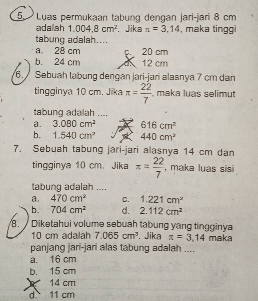 Luas permukaan tabung dengan jari-jari 8 cm
adalah 1.004,8cm^2. Jika π =3,14 , maka tinggi
tabung adalah....
a. 28 cm c. 20 cm
b. 24 cm d. 12 cm
6. Sebuah tabung dengan jari-jari alasnya 7 cm dan
tingginya 10 cm. Jika π = 22/7  , maka luas selimut
tabung adalah ....
a. 3.080cm^2 616cm^2
b. 1.540cm^2 440cm^2
7. Sebuah tabung jari-jari alasnya 14 cm dan
tingginya 10 cm. Jika π = 22/7  , maka luas sisi
tabung adalah ....
a. 470cm^2 C. 1.221cm^2
b. 704cm^2 d. 2.112cm^2
8. Diketahui volume sebuah tabung yang tingginya
10 cm adalah 7.065cm^3. Jika π =3,14 maka
panjang jari-jari alas tabung adalah ....
a. 16 cm
b. 15 cm
14 cm
d. 11 cm