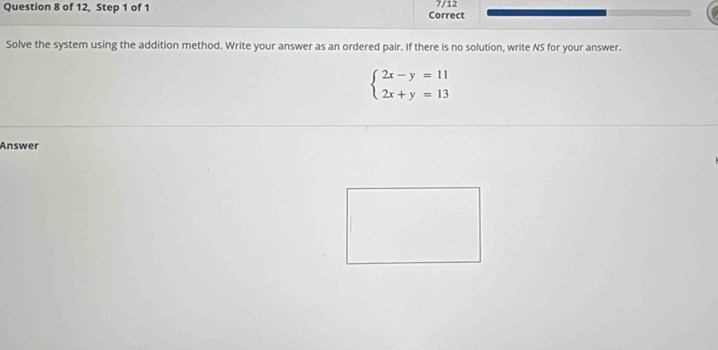 7/12 
Question 8 of 12, Step 1 of 1 Correct 
Solve the system using the addition method. Write your answer as an ordered pair. If there is no solution, write NS for your answer.
beginarrayl 2x-y=11 2x+y=13endarray.
Answer