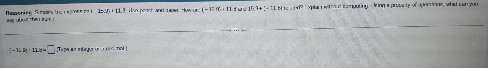 Reasoning Simplify the expression (-15.9)+11.8. Use pencil and paper. How are(-15.9)+11.8 and 15.9+(-11.8) related? Explain without computing. Using a property of operations, what can you 
say about their sum? 
. .
(-15.9)+11.8=□ (Type an integer or a decimal.)