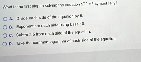 What is the first step in solving the equation 5^(-x)=5 symbolically?
A. Divide each side of the equation by 5.
B. Exponentiate each side using base 10.
C. Subtract 5 from each side of the equation.
D. Take the common logarithm of each side of the equation.