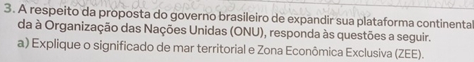 A respeito da proposta do governo brasileiro de expandir sua plataforma continental 
da à Organização das Nações Unidas (ONU), responda às questões a seguir. 
a) Explique o significado de mar territorial e Zona Econômica Exclusiva (ZEE).