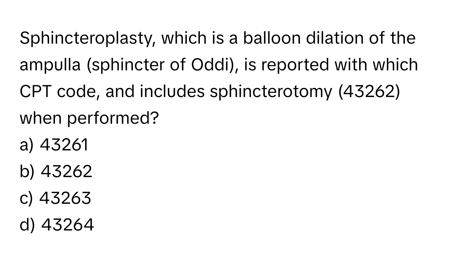 Sphincteroplasty, which is a balloon dilation of the ampulla (sphincter of Oddi), is reported with which CPT code, and includes sphincterotomy (43262) when performed? 

a) 43261  
b) 43262  
c) 43263  
d) 43264