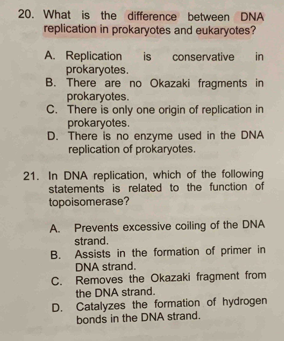 What is the difference between DNA
replication in prokaryotes and eukaryotes?
A. Replication is conservative e in
prokaryotes.
B. There are no Okazaki fragments in
prokaryotes.
C. There is only one origin of replication in
prokaryotes.
D. There is no enzyme used in the DNA
replication of prokaryotes.
21. In DNA replication, which of the following
statements is related to the function of
topoisomerase?
A. Prevents excessive coiling of the DNA
strand.
B. Assists in the formation of primer in
DNA strand.
C. Removes the Okazaki fragment from
the DNA strand.
D. Catalyzes the formation of hydrogen
bonds in the DNA strand.