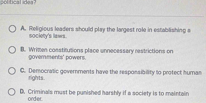 political idea?
A. Religious leaders should play the largest role in establishing a
society's laws.
B. Written constitutions place unnecessary restrictions on
governments’ powers.
C. Democratic governments have the responsibility to protect human
rights.
D. Criminals must be punished harshly if a society is to maintain
order.