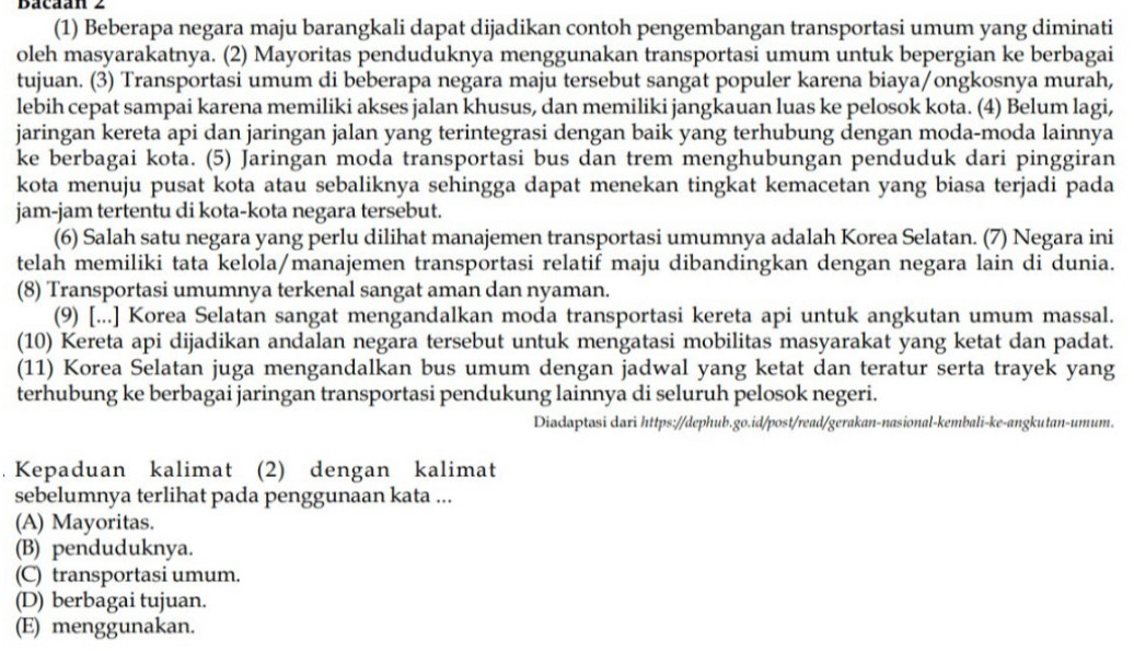 Bacaán 2
(1) Beberapa negara maju barangkali dapat dijadikan contoh pengembangan transportasi umum yang diminati
oleh masyarakatnya. (2) Mayoritas penduduknya menggunakan transportasi umum untuk bepergian ke berbagai
tujuan. (3) Transportasi umum di beberapa negara maju tersebut sangat populer karena biaya/ongkosnya murah,
lebih cepat sampai karena memiliki akses jalan khusus, dan memiliki jangkauan luas ke pelosok kota. (4) Belum lagi,
jaringan kereta api dan jaringan jalan yang terintegrasi dengan baik yang terhubung dengan moda-moda lainnya
ke berbagai kota. (5) Jaringan moda transportasi bus dan trem menghubungan penduduk dari pinggiran
kota menuju pusat kota atau sebaliknya sehingga dapat menekan tingkat kemacetan yang biasa terjadi pada
jam-jam tertentu di kota-kota negara tersebut.
(6) Salah satu negara yang perlu dilihat manajemen transportasi umumnya adalah Korea Selatan. (7) Negara ini
telah memiliki tata kelola/manajemen transportasi relatif maju dibandingkan dengan negara lain di dunia.
(8) Transportasi umumnya terkenal sangat aman dan nyaman.
(9) [...] Korea Selatan sangat mengandalkan moda transportasi kereta api untuk angkutan umum massal.
(10) Kereta api dijadikan andalan negara tersebut untuk mengatasi mobilitas masyarakat yang ketat dan padat.
(11) Korea Selatan juga mengandalkan bus umum dengan jadwal yang ketat dan teratur serta trayek yang
terhubung ke berbagai jaringan transportasi pendukung lainnya di seluruh pelosok negeri.
Diadaptasi dari https://dephub.go.id/post/read/gerakan-nasional-kembali-ke-angkutan-umum.
Kepaduan kalimat (2) dengan kalimat
sebelumnya terlihat pada penggunaan kata ...
(A) Mayoritas.
(B) penduduknya.
(C) transportasi umum.
(D) berbagai tujuan.
(E) menggunakan.