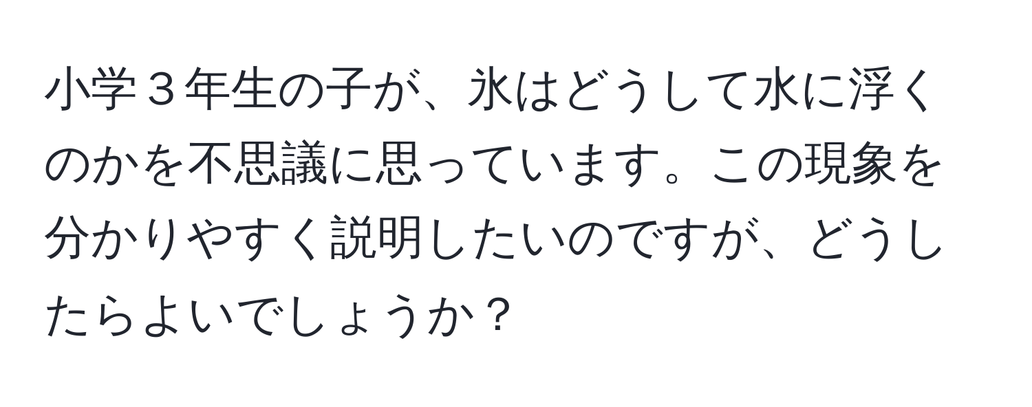 小学３年生の子が、氷はどうして水に浮くのかを不思議に思っています。この現象を分かりやすく説明したいのですが、どうしたらよいでしょうか？