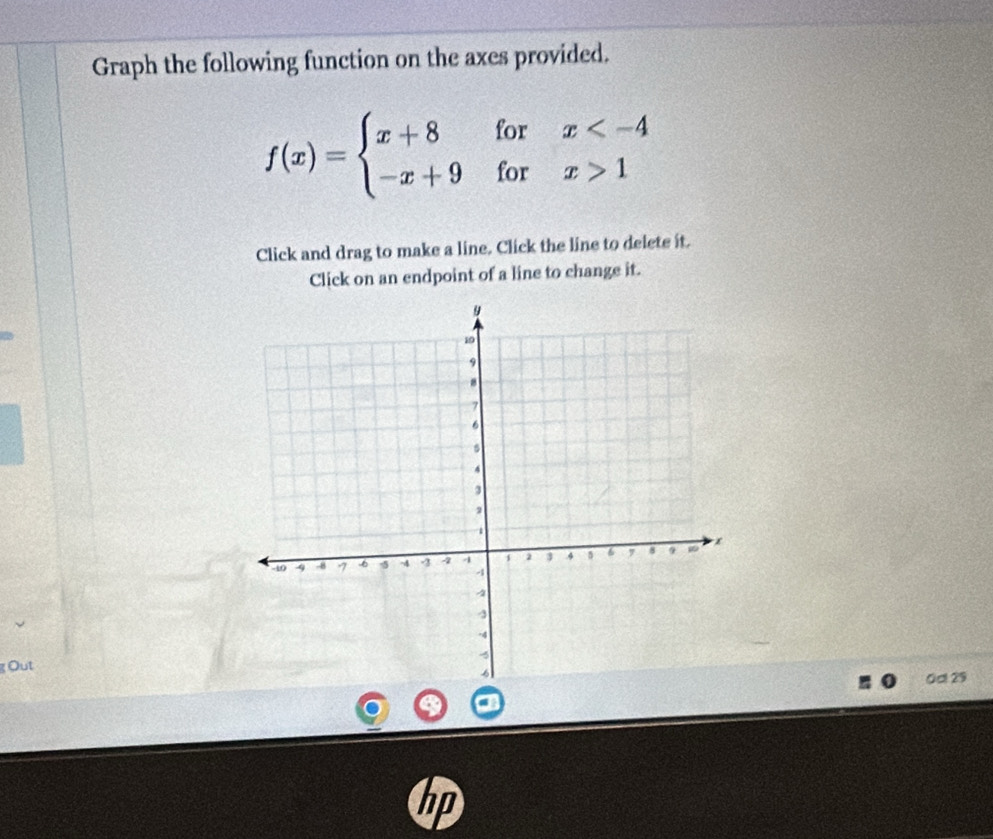 Graph the following function on the axes provided.
f(x)=beginarrayl x+8forx 1endarray.
Click and drag to make a line. Click the line to delete it. 
Click on an endpoint of a line to change it. 
g Out 
0d 29