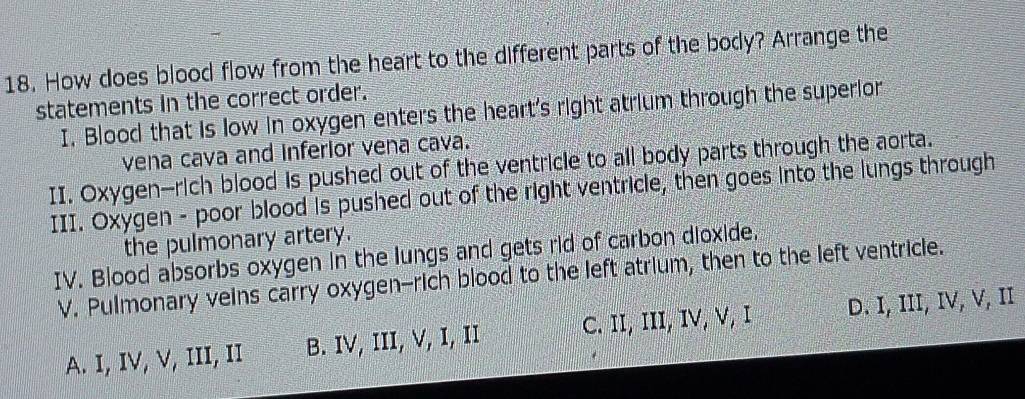 How does blood flow from the heart to the different parts of the body? Arrange the
statements in the correct order.
I. Blood that is low in oxygen enters the heart's right atrium through the superior
vena cava and inferior vena cava.
II. Oxygen-rich blood is pushed out of the ventricle to all body parts through the aorta.
III. Oxygen - poor blood is pushed out of the right ventricle, then goes into the lungs through
the pulmonary artery.
IV. Blood absorbs oxygen in the lungs and gets rid of carbon dioxide.
V. Pulmonary veins carry oxygen-rich blood to the left atrium, then to the left ventricle.
A. I, IV, V, III, II B. IV, III, V, I, II C. II, III, IV, V, I D. I, III, IV, V, II