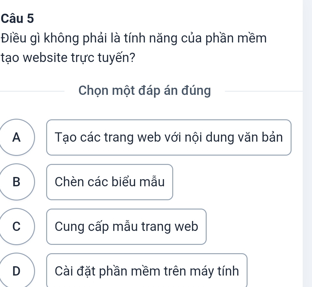 Điều gì không phải là tính năng của phần mềm
tạo website trực tuyến?
Chọn một đáp án đúng
A Tạo các trang web với nội dung văn bản
B Chèn các biểu mẫu
C Cung cấp mẫu trang web
D Cài đặt phần mềm trên máy tính