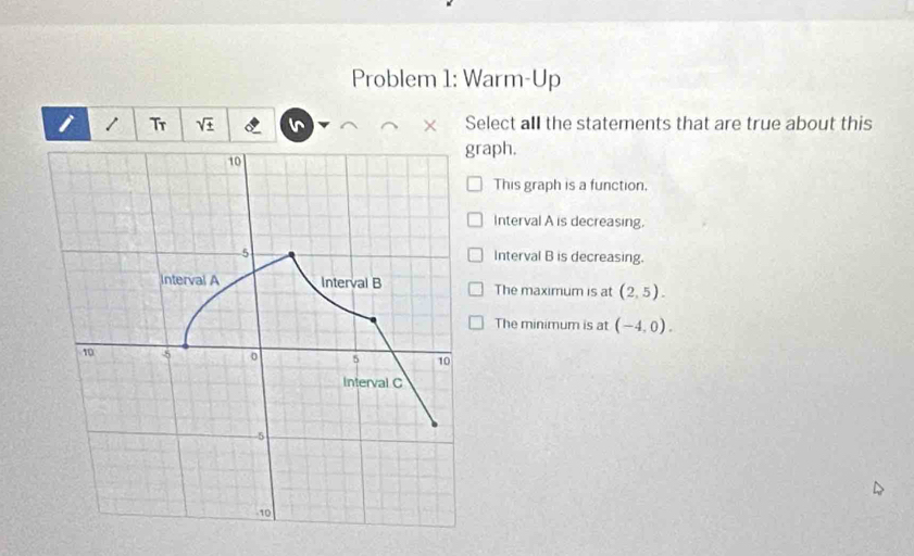 Problem 1: Warm-Up
i / Tr sqrt(± ) × Select all the statements that are true about this
raph.
This graph is a function.
Interval A is decreasing.
Interval B is decreasing.
The maximum is at (2,5).
The minimum is at (-4,0).