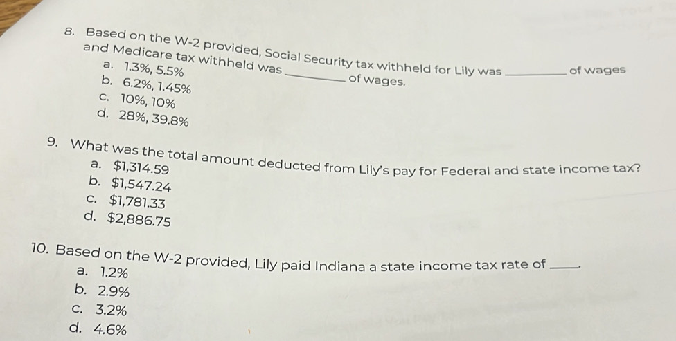 Based on the W-2 provided, Social Security tax withheld for Lily was _of wages
and Medicare tax withheld was
a. 1.3%, 5.5% _of wages.
b. 6.2%, 1.45%
c. 10%, 10%
d. 28%, 39.8%
9. What was the total amount deducted from Lily's pay for Federal and state income tax?
a. $1,314.59
b. $1,547.24
c. $1,781.33
d. $2,886.75
10. Based on the W-2 provided, Lily paid Indiana a state income tax rate of __
a. 1.2%
b. 2.9%
c. 3.2%
d. 4.6%