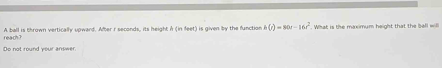 A ball is thrown vertically upward. After / seconds, its height / (in feet) is given by the function h(t)=80t-16t^2. What is the maximum height that the ball will 
reach? 
Do not round your answer.