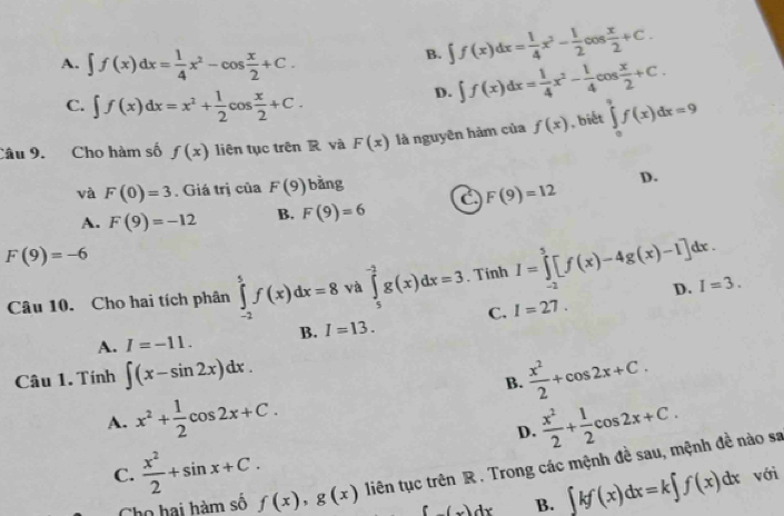 A. ∈t f(x)dx= 1/4 x^2-cos  x/2 +C.
B. ∈t f(x)dx= 1/4 x^3- 1/2 cos  x/2 +C.
C. ∈t f(x)dx=x^2+ 1/2 cos  x/2 +C.
D. ∈t f(x)dx= 1/4 x^2- 1/4 cos  x/2 +C.
Câu 9. Cho hàm số f(x) liên tục trên R và F(x) là nguyên hàm của f(x) , biết ∈tlimits _0^(9f(x)dx=9
và F(0)=3. Giá trị của F(9) bàng
D.
A. F(9)=-12 B. F(9)=6 C F(9)=12
F(9)=-6
Câu 10. Cho hai tích phân ∈tlimits _(-2)^5f(x)dx=8 và ∈tlimits _5^(-2)g(x)dx=3. Tinh I=∈tlimits _(-2)^5[f(x)-4g(x)-1]dx. D. I=3.
C. I=27.
A. I=-11. B. I=13.
Câu 1. Tính ∈t (x-sin 2x)dx.
B. frac x^2)2+cos 2x+C.
A. x^2+ 1/2 cos 2x+C.  x^2/2 + 1/2 cos 2x+C.
D.
C.  x^2/2 +sin x+C. liên tục trên R . Trong các mệnh đề sau, mệnh đề nào sa
Cho hai hàm số f(x),g(x) f(x)dx B. ∈t kf(x)dx=k∈t f(x)dx với