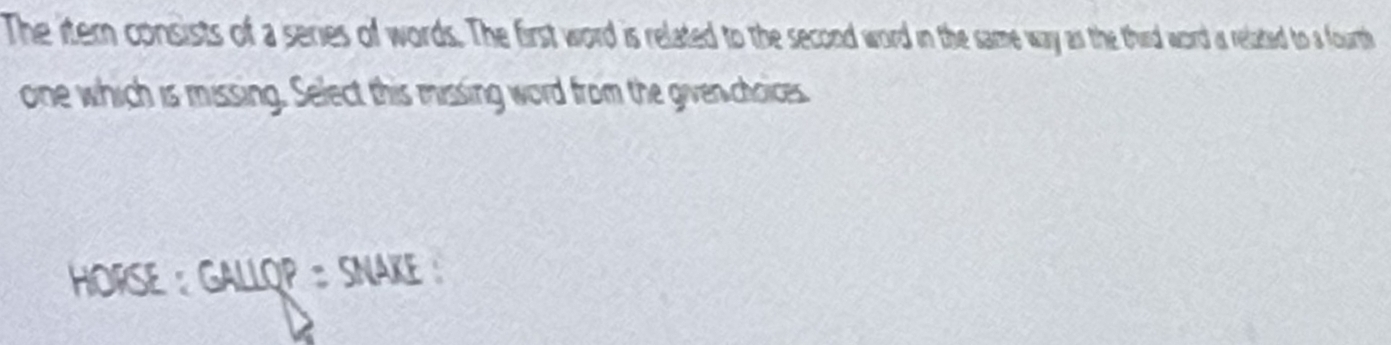 The itemn consists of a series of words. The first word is related to the second word in the same way as the third word as related to a fourth 
one which is missing. Select this missing word from the given choices 
HORSE : GALLQP : SNAKE :